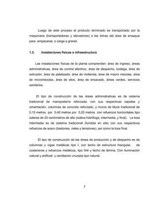 7
Luego de este proceso el producto terminado es transportado por la
maquinaria (transportadores y elevadores) a las tolvas del área de ensaque
para empacarse, o carga a granel.
1.3. Instalaciones físicas e infraestructura
Las instalaciones físicas de la planta comprenden: área de ingreso, áreas
administrativas, área de control eléctrico, área de despacho, bodega, área de
extrusión, área de peletizado, área de molienda, área de macro mezclas, área
de micromezclas, área de silos, área de ensacado, áreas verdes, servicios
sanitarios.
El tipo de construcción de las áreas administrativas es de sistema
tradicional de mampostería reforzada, con sus respectivas zapatas y
cimentación, columnas de concreto reforzado, y muros de block tradicional de
0,15 metros por 0,40 metros por 0,20 metros con refuerzos horizontales tipo
soleras de 20 centímetros de alto (solera hidrófuga, intermedia, y final). La losa
intermedia es de sistema tradicional (fundida en sitio con sus respectivos
refuerzos de acero (bastones, rieles y tensiones), así como la losa final.
El tipo de construcción de las áreas de producción y de despacho es de
columnas y vigas metálicas tipo I, con techo de estructura triangular, de
costaneras y refuerzos metálicos, tipo fink y techo de lámina. Con iluminación
natural y artificial y ventilación cruzada tipo natural.
 