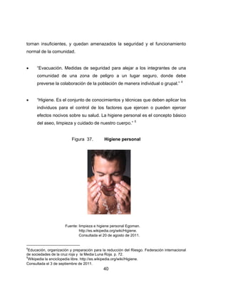 tornan in
normal d
 “Ev
com
pre
 “Hi
ind
efe
del
4
Educació
de socieda
5
Wikipedia
Consultad
nsuficientes
de la comun
vacuación.
munidad d
everse la co
giene. Es e
dividuos pa
ectos nocivo
l aseo, limp
ón, organizac
ades de la cr
a la enciclope
da el 3 de sep
s, y queda
nidad.
Medidas d
e una zon
olaboración
el conjunto
ra el contr
os sobre su
pieza y cuid
Figura
Fuente: limp
http
Con
ión y prepara
uz roja y la M
edia libre. http
ptiembre de 2
40
an amenaz
de segurida
na de pel
n de la pobla
de conocim
rol de los f
u salud. La
dado de nue
37. H
pieza e higien
://es.wikipedi
nsultada el 20
ación para la
Media Luna R
p://es.wikiped
011.
0
ados la se
ad para ale
igro a un
ación de m
mientos y té
factores qu
higiene pe
estro cuerp
Higiene per
e personal Eg
a.org/wiki/Hig
de agosto de
reducción de
Roja. p. 72.
ia.org/wiki/Hig
eguridad y
ejar a los in
lugar seg
manera indiv
écnicas que
ue ejercen
ersonal es e
po.” 5
rsonal
goman.
giene.
e 2011.
el Riesgo. Fe
giene.
el funciona
ntegrantes
guro, dond
vidual o gru
e deben ap
o pueden
el concepto
deración inte
amiento
de una
e debe
upal.” 4
plicar los
ejercer
o básico
ernacional
 