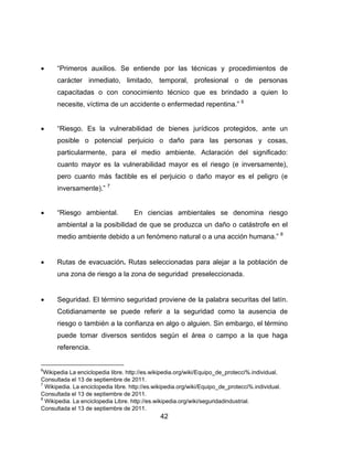 42
 “Primeros auxilios. Se entiende por las técnicas y procedimientos de
carácter inmediato, limitado, temporal, profesional o de personas
capacitadas o con conocimiento técnico que es brindado a quien lo
necesite, víctima de un accidente o enfermedad repentina.” 6
 “Riesgo. Es la vulnerabilidad de bienes jurídicos protegidos, ante un
posible o potencial perjuicio o daño para las personas y cosas,
particularmente, para el medio ambiente. Aclaración del significado:
cuanto mayor es la vulnerabilidad mayor es el riesgo (e inversamente),
pero cuanto más factible es el perjuicio o daño mayor es el peligro (e
inversamente).” 7
 “Riesgo ambiental. En ciencias ambientales se denomina riesgo
ambiental a la posibilidad de que se produzca un daño o catástrofe en el
medio ambiente debido a un fenómeno natural o a una acción humana.” 8
 Rutas de evacuación. Rutas seleccionadas para alejar a la población de
una zona de riesgo a la zona de seguridad preseleccionada.
 Seguridad. El término seguridad proviene de la palabra securitas del latín.
Cotidianamente se puede referir a la seguridad como la ausencia de
riesgo o también a la confianza en algo o alguien. Sin embargo, el término
puede tomar diversos sentidos según el área o campo a la que haga
referencia.
6
Wikipedia La enciclopedia libre. http://es.wikipedia.org/wiki/Equipo_de_protecci%.individual.
Consultada el 13 de septiembre de 2011.
7
Wikipedia. La enciclopedia libre. http://es.wikipedia.org/wiki/Equipo_de_protecci%.individual.
Consultada el 13 de septiembre de 2011.
8
Wikipedia. La enciclopedia Libre. http://es.wikipedia.org/wiki/seguridadindustrial.
Consultada el 13 de septiembre de 2011.
 