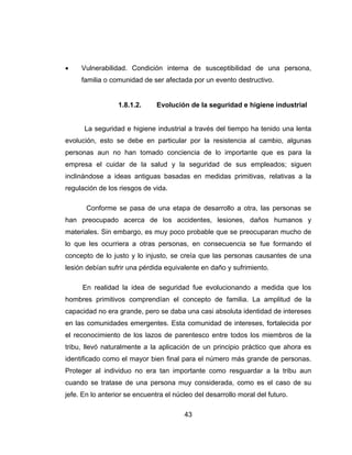 43
 Vulnerabilidad. Condición interna de susceptibilidad de una persona,
familia o comunidad de ser afectada por un evento destructivo.
1.8.1.2. Evolución de la seguridad e higiene industrial
La seguridad e higiene industrial a través del tiempo ha tenido una lenta
evolución, esto se debe en particular por la resistencia al cambio, algunas
personas aun no han tomado conciencia de lo importante que es para la
empresa el cuidar de la salud y la seguridad de sus empleados; siguen
inclinándose a ideas antiguas basadas en medidas primitivas, relativas a la
regulación de los riesgos de vida.
Conforme se pasa de una etapa de desarrollo a otra, las personas se
han preocupado acerca de los accidentes, lesiones, daños humanos y
materiales. Sin embargo, es muy poco probable que se preocuparan mucho de
lo que les ocurriera a otras personas, en consecuencia se fue formando el
concepto de lo justo y lo injusto, se creía que las personas causantes de una
lesión debían sufrir una pérdida equivalente en daño y sufrimiento.
En realidad la idea de seguridad fue evolucionando a medida que los
hombres primitivos comprendían el concepto de familia. La amplitud de la
capacidad no era grande, pero se daba una casi absoluta identidad de intereses
en las comunidades emergentes. Esta comunidad de intereses, fortalecida por
el reconocimiento de los lazos de parentesco entre todos los miembros de la
tribu, llevó naturalmente a la aplicación de un principio práctico que ahora es
identificado como el mayor bien final para el número más grande de personas.
Proteger al individuo no era tan importante como resguardar a la tribu aun
cuando se tratase de una persona muy considerada, como es el caso de su
jefe. En lo anterior se encuentra el núcleo del desarrollo moral del futuro.
 