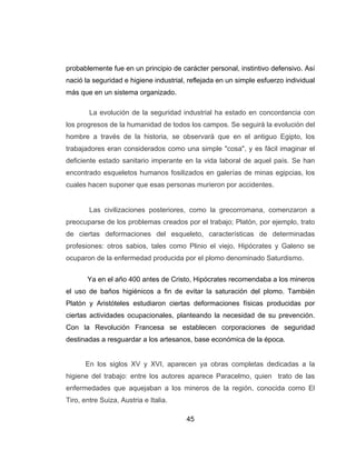 45
probablemente fue en un principio de carácter personal, instintivo defensivo. Así
nació la seguridad e higiene industrial, reflejada en un simple esfuerzo individual
más que en un sistema organizado.
La evolución de la seguridad industrial ha estado en concordancia con
los progresos de la humanidad de todos los campos. Se seguirá la evolución del
hombre a través de la historia, se observará que en el antiguo Egipto, los
trabajadores eran considerados como una simple "cosa", y es fácil imaginar el
deficiente estado sanitario imperante en la vida laboral de aquel país. Se han
encontrado esqueletos humanos fosilizados en galerías de minas egipcias, los
cuales hacen suponer que esas personas murieron por accidentes.
Las civilizaciones posteriores, como la grecorromana, comenzaron a
preocuparse de los problemas creados por el trabajo; Platón, por ejemplo, trato
de ciertas deformaciones del esqueleto, características de determinadas
profesiones: otros sabios, tales como Plinio el viejo, Hipócrates y Galeno se
ocuparon de la enfermedad producida por el plomo denominado Saturdismo.
Ya en el año 400 antes de Cristo, Hipócrates recomendaba a los mineros
el uso de baños higiénicos a fin de evitar la saturación del plomo. También
Platón y Aristóteles estudiaron ciertas deformaciones físicas producidas por
ciertas actividades ocupacionales, planteando la necesidad de su prevención.
Con la Revolución Francesa se establecen corporaciones de seguridad
destinadas a resguardar a los artesanos, base económica de la época.
En los siglos XV y XVI, aparecen ya obras completas dedicadas a la
higiene del trabajo: entre los autores aparece Paracelmo, quien trato de las
enfermedades que aquejaban a los mineros de la región, conocida como El
Tiro, entre Suiza, Austria e Italia.
 