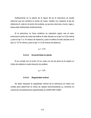 114
Gráficamente en la planta de la figura 28 de la estructura se puede
observar que por simetría el centro de masa, medido con respecto al eje de
referencia X, está en el centro de la planta, ya que las columnas, muros, vigas y
losas están distribuidas simétricamente.
Si la estructura no fuera simétrica se calcularía según sea el caso;
entonces el centro de masa del edificio A está ubicado en el eje X a 5,25 metros
y para el eje Y a 18 metros de distancia y para el edificio B está ubicado en el
eje X a 15.75 metros y para el eje Y a 4,50 metros de distancia.
5.4.3.4. Excentricidad en planta
Si se cumple con el inciso 2,5 en cada uno de los pisos se le asigna un
índice de calidad en cada dirección de análisis:
5.4.3.5. Regularidad vertical
Se debe chequear la regularidad vertical de la estructura en todos sus
niveles para determinar el índice de calidad sismorresistente q6, tomando en
cuenta las consideraciones especificadas en AGIES NR-3:2000:
 