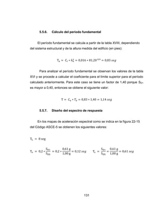 131
5.5.6. Cálculo del período fundamental
El período fundamental se calcula a partir de la tabla XVIII, dependiendo
del sistema estructural y de la altura medida del edificio (en pies):
Para analizar el período fundamental se observan los valores de la tabla
XVI y se procede a calcular el coeficiente para el límite superior para el período
calculado anteriormente. Para este caso se tiene un factor de 1,40 porque SD1
es mayor a 0,40, entonces se obtiene el siguiente valor:
5.5.7. Diseño del espectro de respuesta
En los mapas de aceleración espectral como se indica en la figura 22-15
del Código ASCE-5 se obtienen los siguientes valores:
 