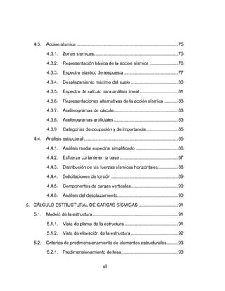 VI
4.3. Acción sísmica ..................................................................................75
4.3.1. Zonas sísmicas....................................................................75
4.3.2. Representación básica de la acción sísmica .......................76
4.3.3. Espectro elástico de respuesta............................................77
4.3.4. Desplazamiento máximo del suelo ......................................80
4.3.5. Espectro de cálculo para análisis lineal ...............................81
4.3.6. Representaciones alternativas de la acción sísmica ...........83
4.3.7. Acelerogramas de cálculo....................................................83
4.3.8. Acelerogramas artificiales....................................................83
4.3.9 Categorías de ocupación y de importancia..........................85
4.4. Análisis estructural ............................................................................86
4.4.1. Análisis modal espectral simplificado ..................................86
4.4.2. Esfuerzo cortante en la base ...............................................87
4.4.3. Distribución de las fuerzas sísmicas horizontales................88
4.4.4. Solicitaciones de torsión ......................................................89
4.4.5. Componentes de cargas verticales......................................90
4.4.6. Análisis del desplazamiento.................................................90
5. CÁLCULO ESTRUCTURAL DE CARGAS SÍSMICAS ................................91
5.1. Modelo de la estructura.....................................................................91
5.1.1. Vista de planta de la estructura ...........................................91
5.1.2. Vista de elevación de la estructura......................................92
5.2. Criterios de predimensionamiento de elementos estructurales.........93
5.2.1. Predimensionamiento de losa..............................................93
 