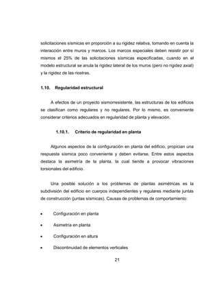 21
solicitaciones sísmicas en proporción a su rigidez relativa, tomando en cuenta la
interacción entre muros y marcos. Los marcos especiales deben resistir por sí
mismos el 25% de las solicitaciones sísmicas especificadas, cuando en el
modelo estructural se anula la rigidez lateral de los muros (pero no rigidez axial)
y la rigidez de las riostras.
1.10. Regularidad estructural
A efectos de un proyecto sismorresistente, las estructuras de los edificios
se clasifican como regulares y no regulares. Por lo mismo, es conveniente
considerar criterios adecuados en regularidad de planta y elevación.
1.10.1. Criterio de regularidad en planta
Algunos aspectos de la configuración en planta del edificio, propician una
respuesta sísmica poco conveniente y deben evitarse. Entre estos aspectos
destaca la asimetría de la planta, la cual tiende a provocar vibraciones
torsionales del edificio.
Una posible solución a los problemas de plantas asimétricas es la
subdivisión del edificio en cuerpos independientes y regulares mediante juntas
de construcción (juntas sísmicas). Causas de problemas de comportamiento:
 Configuración en planta
 Asimetría en planta
 Configuración en altura
 Discontinuidad de elementos verticales
 