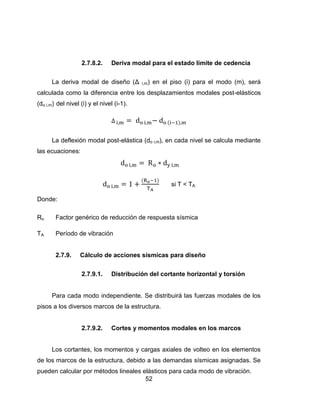 52
2.7.8.2. Deriva modal para el estado límite de cedencia
La deriva modal de diseño (Δ i,m) en el piso (i) para el modo (m), será
calculada como la diferencia entre los desplazamientos modales post-elásticos
(do i,m) del nivel (i) y el nivel (i-1).
La deflexión modal post-elástica (do i,m), en cada nivel se calcula mediante
las ecuaciones:
si T < TA
onde
Ro Factor genérico de reducción de respuesta sísmica
TA Período de vibración
2.7.9. Cálculo de acciones sísmicas para diseño
2.7.9.1. Distribución del cortante horizontal y torsión
Para cada modo independiente. Se distribuirá las fuerzas modales de los
pisos a los diversos marcos de la estructura.
2.7.9.2. Cortes y momentos modales en los marcos
Los cortantes, los momentos y cargas axiales de volteo en los elementos
de los marcos de la estructura, debido a las demandas sísmicas asignadas. Se
pueden calcular por métodos lineales elásticos para cada modo de vibración.
 