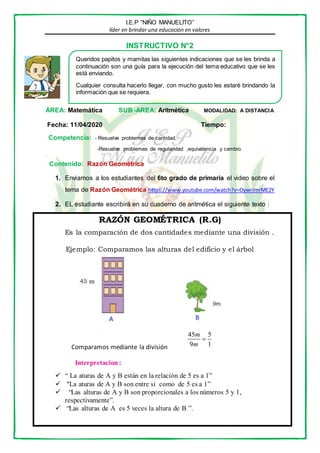 I.E.P “NIÑO MANUELITO”
líder en brindar una educación en valores
INSTRUCTIVO N°2
ÁREA: Matemática SUB -AREA: Aritmética MODALIDAD: A DISTANCIA
Fecha: 11/04/2020 Tiempo:
Competencia: - Resuelve problemas de cantidad.
-Resuelve problemas de regularidad ,equivalencia y cambio.
.
Contenido: Razón Geométrica
1. Enviamos a los estudiantes del 6to grado de primaria el video sobre el
tema de Razón Geométrica https://www.youtube.com/watch?v=DywrjmrME2Y
2. EL estudiante escribirá en su cuaderno de aritmética el siguiente texto :
RAZÓN GEOMÉTRICA (R.G)
Es la comparación de dos cantidades mediante una división .
Ejemplo: Comparamos las alturas del edificio y el árbol
Comparamos mediante la división
Interpretacion:
 “ La aturas de A y B están en la relación de 5 es a 1”
 “La aturas de A y B son entre si como de 5 es a 1”
 “Las alturas de A y B son proporcionales a los números 5 y 1,
respectivamente”.
 “Las alturas de A es 5 veces la altura de B ”.
Queridos papitos y mamitas las siguientes indicaciones que se les brinda a
continuación son una guía para la ejecución del tema educativo que se les
está enviando.
Cualquier consulta hacerlo llegar, con mucho gusto les estaré brindando la
información que se requiera.
45 5
9 1
m
m

 