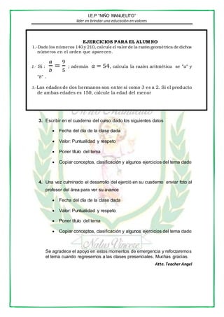 I.E.P “NIÑO MANUELITO”
líder en brindar una educación en valores
EJERCICIOS PARA EL ALUMNO
1.-Dado los números 140 y 210, calcule el valor de la razón geométrica de dichos
números en el orden que aparecen.
2.- Si :
𝑎
𝑏
=
9
5
; además 𝑎 = 54, calcula la razón aritmética se "𝑎“ y
"𝑏" .
3.-Las edades de dos hermanos son entre sí como 3 es a 2. Si el producto
de ambas edades es 150, calcule la edad del menor
3. Escribir en el cuaderno del curso dado los siguientes datos
 Fecha del día de la clase dada
 Valor: Puntualidad y respeto
 Poner título del tema
 Copiar conceptos, clasificación y algunos ejercicios del tema dado
4. Una vez culminado el desarrollo del ejerció en su cuaderno enviar foto al
profesor del área para ver su avance
 Fecha del día de la clase dada
 Valor: Puntualidad y respeto
 Poner título del tema
 Copiar conceptos, clasificación y algunos ejercicios del tema dado
Se agradece el apoyo en estos momentos de emergencia y reforzaremos
el tema cuando regresemos a las clases presenciales. Muchas gracias.
Atte. Teacher Angel
 