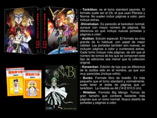 -  Tankôbon , es el tomo standard japonés. El formato suele ser el C6, el que usan Planeta y Norma. No suelen incluir páginas a color, pero incluye extras.  Shinshoban . Es parecido al tankobon normal, aunque con mayor número de páginas. Se diferencia en que incluye nuevas portadas y páginas a color. Aizôban . Edición especial. El formato es más grande de lo habitual, con papel de mejor calidad. Las portadas también son nuevas, se incluyen páginas a color y numerosos extras. Cada tomo incluye más páginas, de ahí que el número de tomos de los que se componen este tipo de ediciones sea menor que la colección original. Kanzenban . Edición de lujo que se diferencia de la aizôba sólo en el nombre, ya que son muy parecidas (incluye cofre). Bunko . Formato libro de bolsillo. Es más pequeño que el tomo standard y normalmente, suele tener el doble de páginas que un tankôbon.  La medida es A6 (14.8 X10.5 cm). -  Wideban . Formato  Big Manga . Tomos de gran tamaño que contiene bastante más páginas que un tomo normal. Nuevo diseño de portadas y páginas a color.  