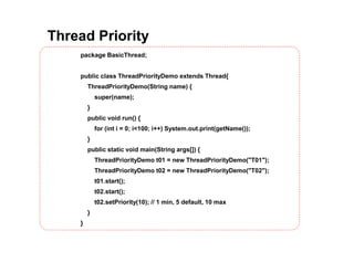 Thread Priority
package BasicThread;
public class ThreadPriorityDemo extends Thread{
ThreadPriorityDemo(String name) {
super(name);
}
public void run() {
for (int i = 0; i<100; i++) System.out.print(getName());
}
public static void main(String args[]) {
ThreadPriorityDemo t01 = new ThreadPriorityDemo("T01");
ThreadPriorityDemo t02 = new ThreadPriorityDemo("T02");
t01.start();
t02.start();
t02.setPriority(10); // 1 min, 5 default, 10 max
}
}
 