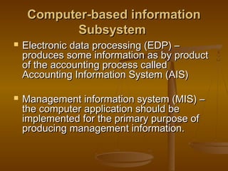 Computer-based informationComputer-based information
SubsystemSubsystem
 Electronic data processing (EDP) –Electronic data processing (EDP) –
produces some information as by productproduces some information as by product
of the accounting process calledof the accounting process called
Accounting Information System (AIS)Accounting Information System (AIS)
 Management information system (MIS) –Management information system (MIS) –
the computer application should bethe computer application should be
implemented for the primary purpose ofimplemented for the primary purpose of
producing management information.producing management information.
 
