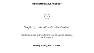 8
Simplicity is the ultimate sophistication.
MINIMUM LOVABLE PRODUCT
Get the core right and you’ll make your life a whole lot easier.
i.e. Instagram
2
Do only 1 thing, but do it well.
 