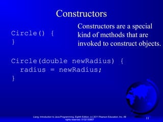 Liang, Introduction to Java Programming, Eighth Edition, (c) 2011 Pearson Education, Inc. All
rights reserved. 0132130807
11
Constructors
Circle() {
}
Circle(double newRadius) {
radius = newRadius;
}
Constructors are a special
kind of methods that are
invoked to construct objects.
 