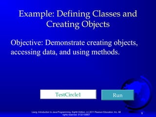 Liang, Introduction to Java Programming, Eighth Edition, (c) 2011 Pearson Education, Inc. All
rights reserved. 0132130807
9
Example: Defining Classes and
Creating Objects
Objective: Demonstrate creating objects,
accessing data, and using methods.
TestCircle1TestCircle1 RunRun
 