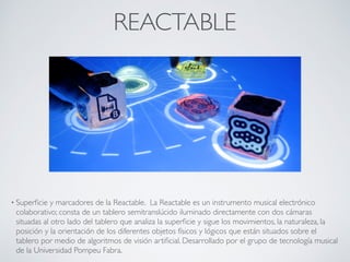REACTABLE
• Superﬁcie y marcadores de la Reactable. La Reactable es un instrumento musical electrónico
colaborativo; consta de un tablero semitranslúcido iluminado directamente con dos cámaras
situadas al otro lado del tablero que analiza la superﬁcie y sigue los movimientos, la naturaleza, la
posición y la orientación de los diferentes objetos físicos y lógicos que están situados sobre el
tablero por medio de algoritmos de visión artiﬁcial. Desarrollado por el grupo de tecnología musical
de la Universidad Pompeu Fabra.
 