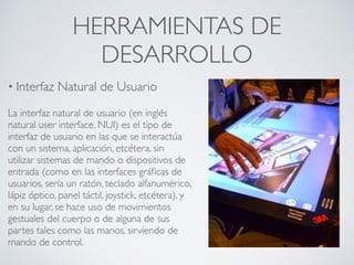 HERRAMIENTAS DE
DESARROLLO
• Interfaz Natural de Usuario
La interfaz natural de usuario (en inglés
natural user interface, NUI) es el tipo de
interfaz de usuario en las que se interactúa
con un sistema, aplicación, etcétera, sin
utilizar sistemas de mando o dispositivos de
entrada (como en las interfaces gráﬁcas de
usuarios, sería un ratón, teclado alfanumérico,
lápiz óptico, panel táctil, joystick, etcétera), y
en su lugar, se hace uso de movimientos
gestuales del cuerpo o de alguna de sus
partes tales como las manos, sirviendo de
mando de control.
 