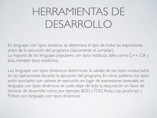 HERRAMIENTAS DE
DESARROLLO
En lenguajes con tipos estáticos se determina el tipo de todas las expresiones
antes de la ejecución del programa (típicamente al compilar).
La mayoría de los lenguajes populares con tipos estáticos, tales como C++, C# y
Java, manejan tipos explícitos.
Los lenguajes con tipos dinámicos determinan la validez de los tipos involucrados
en las operaciones durante la ejecución del programa. En otras palabras, los tipos
están asociados con valores en ejecución en lugar de expresiones textuales en
lenguajes con tipos dinámicos se suele dejar de lado la depuración en favor de
técnicas de desarrollo como por ejemplo BDD yTDD. Ruby, Lisp, JavaScript y
Python son lenguajes con tipos dinámicos
 