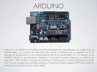 ARDUINO
• Arduino es una plataforma de código libre de computación física formada por una simple placa de
entrada-salida y un entorno de desarrollo para escribir el software que se ejecutará en él. Su
lenguaje de programación es una implementación de Wiring desarrollado en un C basado en las
AVRLIB. Arduino es una plataforma basada en una tarjeta o circuito impreso y un entorno de
desarrollo o IDE basado en el lenguaje de Wiring y Processing. En su versión Duemilanove cuenta
con 14 pines digitales i/o, 6 entradas análogas y 6 pines para salida análoga PWM (estos pines se
comparten con los de entrada y salida digital)
 