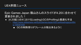UE4界隈ニュース
Epic Games Japan 篠山さんのスライドが4.20に合わせて
更新されました！
● [4.20版] UE4におけるLoadingとGCのProfilingと最適化手法
○ https://www.slideshare.net/EpicGamesJapan/420-ue4loadinggcprofilin
g-108367408
■ GCの削除周りがフレーム分散出来るように
 