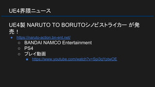 UE4界隈ニュース
UE4製 NARUTO TO BORUTOシノビストライカー が発
売！
● https://naruto-action.bn-ent.net/
○ BANDAI NAMCO Entertainment
○ PS4
○ プレイ動画
■ https://www.youtube.com/watch?v=Spi3qYptwOE
 