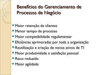 Benefícios do Gerenciamento deBenefícios do Gerenciamento de
Processos de NegócioProcessos de Negócio
Maior retenção de clientes
Menor tempo de processo
Maior compatibilidade regulamentar
Eficiências aprimoradas por toda a organização
Reutilização e criação de novos ativos de TI
Maior produtividade e satisfação pessoal
Risco reduzido
Maior agilidade
 