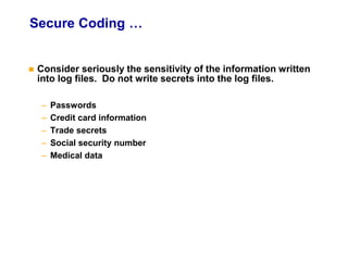 Secure Coding …
 Consider seriously the sensitivity of the information written
into log files. Do not write secrets into the log files.
– Passwords
– Credit card information
– Trade secrets
– Social security number
– Medical data
 