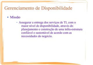 Gerenciamento de Disponibilidade
● Missão
– Assegurar a entrega dos serviços de TI, com o
maior nível de disponibilidade, através do
planejamento e construção de uma infra-estrutura
confiável e sustentável de acordo com as
necessidades do negócio.
 
