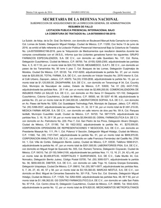 Martes 9 de agosto de 2016 DIARIO OFICIAL (Segunda Sección) 25
SECRETARIA DE LA DEFENSA NACIONAL
SUBDIRECCION DE ADQUISICIONES DE LA DIRECCION GENERAL DE ADMINISTRACION
RESUMEN DE FALLO
LICITACION PUBLICA PRESENCIAL INTERNACIONAL BAJO
LA COBERTURA DE TRATADOS No. LA-007000999-E198-2016-
La Subdir. de Adqs. de la Dir. Gral. De Admón. con domicilio en Boulevard Manuel Avila Camacho sin número,
Col. Lomas de Sotelo, Delegación Miguel Hidalgo, Ciudad de México, C.P. 11200, Con fecha 13 de junio de
2016, se emitió el fallo referente a la Licitación Pública Presencial Internacional Bajo la Cobertura de Tratados
No. LA-007000999-E198-2016, para la “Adquisición de Medicamentos que resultaron desiertos durante las
compras consolidadas con el I.M.S.S., Informa que los Licitantes ganadores fueron los siguientes: GRUPO
FARMACOS ESPECIALIZADOS, S.A. DE C.V., con domicilio en calle Querétaro No. 137, Col. Roma,
Delegación Cuauhtémoc, Ciudad de México, C.P. 06700, Tel. (0155) 5265-2300, adjudicándosele las partidas
Nos. 4, 5, 43 Y 53, por un monto total de $24,722,740.00, MEXAMEDCO, S.A.P.I. DE C.V., con domicilio en
paseo de los Tamarindos No. 90 torre Ii piso 7, Col. Bosques de las Lomas, Delegación Cuajimalpa de
Morelos, Ciudad De México, C.P. 05120, Tel. 4161-9200, adjudicándosele la partida No. 37, por un monto
total de $20,000.00, TOTAL FARMA, S.A. DE C.V., con domicilio en Volcán Vesubio No. 2576 Interior 6, Col.
el Colli Urbano, Zapopan, Jalisco, C.P. 45070, Tel.(33) 3165-2836, adjudicándosele la partida No. 15, por un
monto total de $1,125,000.00, ZAGAPHARM, S.A. DE C.V., con domicilio en Tenancingo # 34, Col. Country
Club, Municipio de Naucalpan de Juárez, Estado de México, C.P. 53930, Tel. 01 (55) 4437-7150,
adjudicándosele las partidas Nos. 25 Y 44, por un monto total de $2,899,200.00, COMERCIALIZADORA DE
INSUMOS PARA LA SALUD S.A. DE C.V., con domicilio en Río Sena 31 Despacho 101-102, Delegación
Cuauhtémoc, Colonia Cuauhtémoc, Ciudad de México, C.P. 06500, tel. 55 5207 45 98, adjudicándosele la
partida No. 23, por un monto total de $1,344,000.00, LABORATORIOS SOPHIA, S.A. DE C.V., con domicilio
en Av. Paseo del Norte No. 5255, Col. Guadalajara Technology Park, Municipio de Zapopan, Jalisco, C.P. 45010,
Tel. (55) 5396-0537, adjudicándosele las partidas Nos. 31, 32, 33 Y 34, por un monto total de $1,691,210.00,
MEDICA FARMA ARCAR, S.A. DE C.V., con domicilio en calle retorno de dios pez No. 59 A, Col. Parques
teotlalli, Municipio Cuautitlán Izcalli, Ciudad de México, C.P. 54720, Tel. 58717376, adjudicándosele las
partidas Nos. 3, 18, 19, 29 Y 38, por un monto total de $5,594,600.00, OSRAL FARMACEUTICA S.A. DE C.V.
con domicilio en Av. Patriotismo No. 229, Piso 7, Col. San Pedro de los Pinos, Delegación Alvaro Obregón,
Ciudad de México, C.P. 01180, Tel. 55 1922-3532, adjudicándosele la partida No. 41, $270,000.00,
CORPORACION OPERADORA DE REPRESENTACIONES Y NEGOCIOS, S.A. DE C.V., con domicilio en
Presidente Masaryk No. 111, Ph 1, Col. Polanco V Sección, Delegación Miguel Hidalgo, Ciudad de México,
C.P. 11560, Tel. (55) 1107-7447, adjudicándosele la partida No. 51, por un monto total de $809,970.00,
CORPORACION ANALITICA S.A. DE C.V., con domicilio en calle Francisco Fernández del Castillo No. 2760
Int. 1, Col. Villa de Cortés, Delegación Benito Juárez, Ciudad de México, C.P. 03530, Teléfono 5698-9121,
adjudicándosele la partida No. 47, por un monto total de $301,500.00, LABORATORIOS PISA, S.A. DE C.V.,
con domicilio en Miguel Angel de Quevedo No. 555, Col. Romero Terreros, Delegación Coyoacán, Ciudad de
México, C.P. 04310, Tel. (01 55) 5484-2100, adjudicándosele las partidas Nos. 11, 13, 16, 21, 24, 42 y 46, por
un monto total de $5,469,875.00, HOSPITALES Y QUIROFANOS, S.A. DE C.V., Calle Murillo 44, Col.
Nonoalco, Delegación Benito Juárez, Código Postal 03700, Tel. (55) 3095-5371, adjudicándosele la partida
No. 56, $659,400.00, DIBITER, S.A. DE C.V., con domicilio en calle Trigo 16, Colonia Granjas Esmeralda,
Delegación Iztapalapa, Ciudad De México, C.P. 09810, Tel. (55) 3871-0977, adjudicándosele las partidas Nos.
6, 7, 26, 27, 40, 46, 57 y 58, por un monto total de $3,155,360.00, MARCAS NESTLE, S.A. DE C.V., con
domicilio en Blvd. Miguel de Cervantes Saavedra No. 301 P.B., Torre Sur, Col. Granada, Delegación Miguel
Hidalgo, Ciudad de México, C.P. 11520, Tel. 5262-5000, adjudicándosele las partidas Nos. 48, 49 Y 50, por un
monto total de $1,188,362.00, GS CENTRO FARMACEUTICO,S.A. DE C.V., con domicilio en calle San Pablo
No. 67 P.B., Col. Centro (Area 9), Delegación Cuauhtémoc, Ciudad de México, C.P. 06090, Tel. 5542-4243,
adjudicándosele la parida No. 12, por un monto total de $74,820.00, MEDICAMENTOS METROPOLITANOS
 