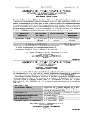 Martes 9 de agosto de 2016 DIARIO OFICIAL (Segunda Sección) 121
GOBIERNO DEL ESTADO DE SAN LUIS POTOSI
INSTITUTO DE VIVIENDA DEL ESTADO DE SAN LUIS POTOSI
LICITACION PUBLICA NACIONAL
RESUMEN DE CONVOCATORIA
De conformidad con el artículo 134 de la Constitución Política de los Estados Unidos Mexicanos y la Ley de
Obras Públicas y Servicios Relacionados con las Mismas, se convoca a los interesados a participar en la
licitación pública de carácter nacional que abajo se indica, cuya convocatoria contiene las Bases de Licitación
y se encuentran disponibles para su consulta en la página de Internet http://compranet.gob.mx, o bien, en las
oficinas de la convocante, en la Dirección General del Instituto de Vivienda del Estado, ubicadas en la calle de
Miguel de Cervantes Saavedra No. 150, de la Colonia Polanco, C.P. 78220, San Luis Potosí, S.L.P., teléfonos:
01 (444) 8 11 80 23 y 24, de lunes a viernes en días hábiles, en el horario de 08:00 a 14:30 horas.
No. De Expediente
de Licitación
Visita al lugar de
los Trabajos
Junta de Aclaraciones Presentación
y Apertura de
Proposiciones
LO-924036983-E2-2016 15 de Agosto de 2016
09:00 hrs.
16 de Agosto de 2016
09:00 hrs.
23 de Agosto de 2016
09:00 hrs.
Descripción general de la Obra Plazo de Ejecución
Construcción de 100 Unidades Básicas de Vivienda dentro del “Programa
de Acceso al Financiamiento para Soluciones Habitacionales 2016”,
ubicadas en el Municipio de Cerritos en el Estado de San Luis Potosí.
94 Días Naturales
SAN LUIS POTOSI, SAN LUIS POTOSI, A 9 DE AGOSTO DE 2016.
DIRECTOR GENERAL
LIC. HECTOR MAURICIO RAMIREZ KONISHI
RUBRICA.
(R.- 435560)
GOBIERNO DEL ESTADO DE SAN LUIS POTOSI
JUNTA ESTATAL DE CAMINOS
DIRECCION GENERAL
LICITACION PUBLICA NACIONAL
RESUMEN DE CONVOCATORIA
En observancia al artículo 134 de la Constitución Política de los Estados Unidos Mexicanos, y de conformidad
con lo establecido en la Ley de Obras Públicas y Servicios Relacionados con las Mismas del Sector Público,
se convoca a los interesados a participar en la Licitación Pública Nacional No. LO-924044999-E3-2016.
La convocatoria que contiene las bases de participación se encuentra disponible para consulta en Internet
http://compranet.gob.mx o bien en las oficinas de la convocante en la Subdirección de Proyectos y
Licitaciones, ubicadas en Av. Mariano Jiménez, número 830, Colonia Alamitos, C.P. 78280, San Luis Potosí,
S.L.P., teléfono: 01 (444) 815 35 30 Ext. 102 y 234, de lunes a viernes en días hábiles, en el horario de 9:00 a
15:00 horas.
LO-924044999-E3-2016
Descripción de la licitación “Construcción de 2 puentes peatonales en el anillo
periférico sur, entre Av. Industrias y A.V. de las Torres, en
la ciudad de San Luis Potosí, S.L.P.”
Volumen a contratar Los detalles se determinan en el catálogo de conceptos
emitido por la Convocante.
Fecha de publicación en CompraNet 9 de Agosto de 2016.
Visita al sitio de los trabajos 16 de Agosto de 2016 / 09:30 hrs.
Junta de aclaraciones 17 de Agosto de 2016 / 12:00 hrs.
Presentación y apertura de proposiciones 26 de Agosto de 2016 / 12:00 hrs.
SAN LUIS POTOSI, S.L.P., A 9 DE AGOSTO DE 2016.
DIRECTOR GENERAL
ING. PORFIRIO JESUS FLORES VARGAS
RUBRICA.
(R.- 435543)
 