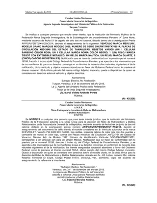 Martes 9 de agosto de 2016 DIARIO OFICIAL (Primera Sección) 83
Estados Unidos Mexicanos
Procuraduría General de la República
Agencia Segunda Investigadora del Ministerio Público de la Federación
Tuxpan, Veracruz
EDICTO
Se notifica a cualquier persona que resulte tener interés, que la institución del Ministerio Publico de la
Federación Mesa Segunda Investigadora, de la Subdelegación de procedimientos Penales “A” Zona Norte,
mediante acuerdo de fecha 01 de agosto del año dos mil catorce, dictado dentro de la Averiguación Previa
AP/PGR/VER/TUX/II/059/2014, decreto el aseguramiento de lo siguiente: VEHÍCULO MARCA MERCURY,
MODELO GRAND MARQUIS MODELO 2000, NUMERO DE SERIE 2MEFM75W0YX706014, PLACAS DE
CIRCULACIÓN XHD-3848 DEL ESTADO DE TAMAULIPAS, OBJETOS VARIOS (UN 1 CELULAR
SANSUNG COLOR ROSA, UN 1 CELULAR MARCA NOKIA COLOR NEGRO, 1 (UN) RELOJ MARCA
TISSOT CON EXTENSIBLE METÁLICO, UN RELOJ MARCA NÁUTICA, UN RELOJ MARCA QUARTZ, 5
(CINCO) CASCOS INDUSTRIALES). Notificación que se hace de conformidad con lo previsto por el numeral
182-B, fracción I, inciso a) del Código Federal de Procedimientos Penales, y se apercibe a los interesados que
de no manifestar lo que a su derecho convenga en un término de noventa días naturales, siguientes al de la
notificación, dicho vehículo y objetos causara abandono en favor del Gobierno Federal como lo previene el
diverso numeral 182-A último párrafo del mismo código Adjetivo invocado, queda a disposición de quien se
considere con derechos sobre el vehículo y objetos descritos.
Atentamente
Sufragio Efectivo. No Reelección
Tuxpan, Veracruz, a 04 de diciembre del año 2015.
La C. Agente del Ministerio Público de la Federación
Titular de la Mesa Segunda Investigadora.
Lic. Maryli Violeta Andrade Perera
Rúbrica.
(R.- 435328)
Estados Unidos Mexicanos
Procuraduría General de la República
A.M.P.F.
Mesa Única para la Atención de Robo de Hidrocarburo
y Delitos Relacionados
EDICTO
Se NOTIFICA a cualquier otra persona que crea tener interés jurídico, que la institución del Ministerio
Público de la Federación adscrita a la Mesa Única para la atención de Robo de Hidrocarburo y Delitos
Relacionados, de la Procuraduría General de la República, mediante acuerdo de fecha tres de junio de dos mil
catorce dictado en la averiguación previa número AP/PGR/VER/VER/MURH/1171/2014, decretó el
aseguramiento del instrumento de delito siendo el mueble consistente en: I.- Vehículo automotor de la marca
CHEVROLET, Versión PQ G350 DH RADIO, tipo redilas, presenta cabina de color gris con dos puertas y
carrocería de redilas en color rojo, cuenta con Placas metálicas de Circulación XW-02-761 del Estado de
Veracruz, México, Año de Modelo 1992, Número de Identificación Vehicular 3GCJC44X5NM115871,
corresponde a un vehículo con país de Origen México. Notificación que se hace de conformidad con lo
previsto por el numeral 182-B, fracción I, inciso a), del Código Federal de Procedimientos Penales; y se
apercibe a los interesados que de no manifestar lo que a su derecho convenga, en un término de noventa días
naturales siguientes al de la notificación, los bienes asegurados causarán abandono a favor del Gobierno
Federal, como lo previene el diverso numeral 182-A, último párrafo del mismo Código Adjetivo invocado.
Queda a disposición de quien se considere con derechos sobre el mueble citado, en la Mesa Única para la
Atención del Robo de Hidrocarburos y Delitos Relacionados, ubicada en Av. J.B. Lobos, número 684, colonia
Reserva Territorial El Coyol, Código Postal 91779, Veracruz, Ver., asimismo, copia del acuerdo de
aseguramiento de referencia e inventarios.
Atentamente.
“Sufragio Efectivo, No Reelección.”
Veracruz, Ver., a 1° de diciembre del año del 2015.
La Agente del Ministerio Público de la Federación
adscrita a la Mesa Unica para la Atención del Robo
de Hidrocarburos y Delitos Relacionados.
Lic. Irasema Morales Notario.
Rúbrica.
(R.- 435329)
 