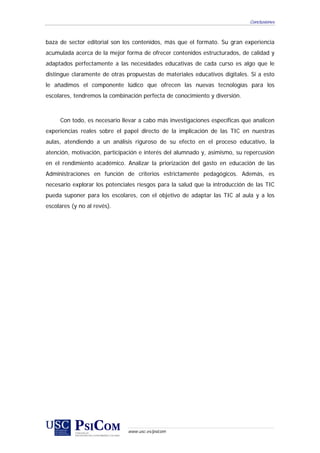 Conclusiones



baza de sector editorial son los contenidos, más que el formato. Su gran experiencia
acumulada acerca de la mejor forma de ofrecer contenidos estructurados, de calidad y
adaptados perfectamente a las necesidades educativas de cada curso es algo que le
distingue claramente de otras propuestas de materiales educativos digitales. Si a esto
le añadimos el componente lúdico que ofrecen las nuevas tecnologías para los
escolares, tendremos la combinación perfecta de conocimiento y diversión.



     Con todo, es necesario llevar a cabo más investigaciones específicas que analicen
experiencias reales sobre el papel directo de la implicación de las TIC en nuestras
aulas, atendiendo a un análisis riguroso de su efecto en el proceso educativo, la
atención, motivación, participación e interés del alumnado y, asimismo, su repercusión
en el rendimiento académico. Analizar la priorización del gasto en educación de las
Administraciones en función de criterios estrictamente pedagógicos. Además, es
necesario explorar los potenciales riesgos para la salud que la introducción de las TIC
pueda suponer para los escolares, con el objetivo de adaptar las TIC al aula y a los
escolares (y no al revés).




                               www.usc.es/psicom
 