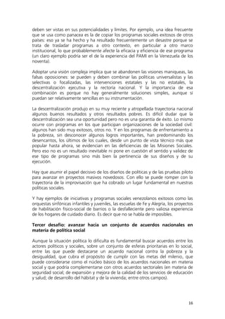 16
deben ser vistas en sus potencialidades y límites. Por ejemplo, una idea frecuente
que se usa como panacea es la de copiar los programas sociales exitosos de otros
países: eso ya se ha hecho y ha resultado frecuentemente un desastre porque se
trata de trasladar programas a otro contexto, en particular a otro marco
institucional, lo que probablemente afecte la eficacia y eficiencia de ese programa
(un claro ejemplo podría ser el de la experiencia del PAMI en la Venezuela de los
noventa).
Adoptar una visión compleja implica que se abandonen las visiones maniqueas, las
falsas oposiciones: se pueden y deben combinar las políticas universalistas y las
selectivas o focalizadas, las intervenciones estatales y las no estatales, la
descentralización ejecutiva y la rectoría nacional. Y la importancia de esa
combinación es porque no hay generalmente soluciones simples, aunque sí
puedan ser relativamente sencillas en su instrumentación.
La descentralización produjo en su muy reciente y atropellada trayectoria nacional
algunos buenos resultados y otros resultados pobres. Es difícil dudar que la
descentralización sea una oportunidad pero no es una garantía de éxito. Lo mismo
ocurre con programas en los que participan organizaciones de la sociedad civil:
algunos han sido muy exitosos, otros no. Y en los programas de enfrentamiento a
la pobreza, sin desconocer algunos logros importantes, han predominando los
desencantos, los últimos de los cuales, desde un punto de vista técnico más que
popular hasta ahora, se evidencian en las deficiencias de las Misiones Sociales.
Pero eso no es un resultado inevitable ni pone en cuestión el sentido y validez de
ese tipo de programas sino más bien la pertinencia de sus diseños y de su
ejecución.
Hay que asumir el papel decisivo de los diseños de políticas y de las pruebas piloto
para avanzar en proyectos masivos novedosos. Con ello se puede romper con la
trayectoria de la improvisación que ha cobrado un lugar fundamental en nuestras
políticas sociales.
Y hay ejemplos de iniciativas y programas sociales venezolanos exitosos como las
orquestas sinfónicas infantiles y juveniles, las escuelas de Fe y Alegría, los proyectos
de habilitación físico-social de barrios o la desfalleciente pero valiosa experiencia
de los hogares de cuidado diario. Es decir que no se habla de imposibles.
Tercer desafío: avanzar hacia un conjunto de acuerdos nacionales en
materia de política social
Aunque la situación política lo dificulta es fundamental buscar acuerdos entre los
actores políticos y sociales, sobre un conjunto de esferas prioritarias en lo social,
entre las que puede destacarse un acuerdo nacional contra la pobreza y la
desigualdad, que cubra el propósito de cumplir con las metas del milenio, que
puede considerarse como el núcleo básico de los acuerdos nacionales en materia
social y que podría complementarse con otros acuerdos sectoriales (en materia de
seguridad social; de expansión y mejora de la calidad de los servicios de educación
y salud; de desarrollo del hábitat y de la vivienda; entre otros campos).
 