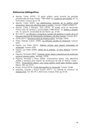 20
Referencias bibliográficas
Aponte, Carlos (2010). “El gasto público social durante los períodos
presidenciales de Hugo Chávez: 1999-2009” en Cuadernos del CENDES, Nº 73,
Enero-Abril, Caracas, pp.31-70.
Aponte, Carlos (2007). Las redefiniciones recientes de la política social
venezolana: Marco de referencia para su análisis. Caracas: CENDES-FONACYT.
Aponte, Carlos y Maingon, Thais (2010). “El Estado social en Venezuela:
Treinta años de cambios y continuidades (1980-2010)” en Política y Gestión,
Vol. 12, Santa Fe: Universidad de San Martín. pp. 37-64.
BCV (2011). Las Misiones y programas sociales del gobierno a través de la IVª
Encuesta Nacional de Presupuestos Familiares y de otras fuentes. Caracas: BCV.
CEPAL (2011). Panorama social de América Latina. Santiago: CEPAL.
D’Elia, Yolanda -Coord.- (2006). Las Misiones sociales en Venezuela. Caracas:
ILDIS.
España, Luis Pedro (2011). Políticas sociales para grupos vulnerables en
Venezuela. Caracas: ILDIS.
España, Luis Pedro (2009). Detrás de la pobreza: 10 años después. Caracas:
UCAB.
Filgueira, Fernando (2007). Cohesión social, riesgo y arquitectura de protección
social en América Latina. Santiago: CEPAL
Filgueira, Fernando y Otros (2006) “Universalismo básico: Una alternativa
posible y necesaria para mejorar las condiciones de vida en Molina, Carlos –
Editor- Universalismo básico: una nueva política social para América Latina.
México: BID. pp.19-55.
Freitez, Anitza (2010). El reto demográfico en Venezuela. Caracas: UCAB.
Urdaneta, Graciela y Jessica Grisanti (2011). “La vivienda en números” en
Debates IESA, Vol. XVI, Nº 2, Abril-Junio, Caracas: IESA, pp.33-36.
 