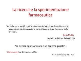 La ricerca e la sperimentazione
farmaceutica
“Lo sviluppo scientifico più importante del XX secolo è che l’interesse
economico ha rimpiazzato la curiosità come forza trainante della
ricerca”.
Karis Mullis,
premio Nobel per la Medicina
“La ricerca sponsorizzata è un sistema guasto”.
Marcia Angell ex-direttore del NEJM
JAMA. 2008;300(9):1069-1071
 