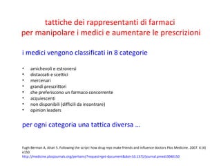 i medici vengono classificati in 8 categorie
• amichevoli e estroversi
• distaccati e scettici
• mercenari
• grandi prescrittori
• che preferiscono un farmaco concorrente
• acquiescenti
• non disponibili (difficili da incontrare)
• opinion leaders
per ogni categoria una tattica diversa …
tattiche dei rappresentanti di farmaci
per manipolare i medici e aumentare le prescrizioni
Fugh-Berman A, Ahari S. Following the script: how drug reps make friends and influence doctors Plos Medicine. 2007. 4 (4)
e150
http://medicine.plosjournals.org/perlserv/?request=get-document&doi=10.1371/journal.pmed.0040150
 