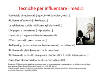 Tecniche per influenzare i medici
Il principio di reciprocità (regali, inviti, campioni, testi…)
Richiamo all’autorità (il Professor…)
La validazione sociale (richiamo agli altri medici)
L’impegno e la coerenza (mi prescriva…)
L’amicizia – il legame – il contatto personale
Effetto massa (lo prescrivono tutti)
Red herring (informazioni anche interessanti, ma irrilevanti)
Richiamo alla pietà (nessuno me lo prescrive)
Richiamo alla curiosità (ma questa caratteristica è molto interessante…)
Omissione di informazioni su sicurezza, tollerabilità…
Roughead EE,Commercial detailing techniques used by pharmaceutical representatives to influence prescribing.
Australian and New Zealand journal of medicine; 1998, 28:306-10
Shaughnessy AF, Slawson DC, Bennett JH. Separating the wheat from the chaff: identifying fallacies in pharmaceutical
promotion. J Gen Intern Med 1994;9:563-8.
 