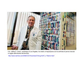 Il dr. Jeffrey F. Caren, cardiologo di Los Angeles, ha creato un’esposizione con le centinaia di penne ricevute
in regalo dall’industria del farmaco
http://www.nytimes.com/2008/12/31/business/31drug.html?_r=1&emc=eta1
 