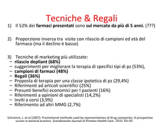 Tecniche & Regali
1) Il 52% dei farmaci presentati sono sul mercato da più di 5 anni. (???)
2) Proporzione inversa tra visite con rilascio di campioni ed età del
farmaco (ma il declino è basso)
3) Tecniche di marketing più utilizzate:
– rilascio depliant (68%)
– suggerimenti per migliorare la terapia di specifici tipi di pz (53%),
– campioni di farmaci (48%)
– Regali (36%)
– Proposta di terapia per una classe ipotetica di pz (29,4%)
– Riferimenti ad articoli scientifici (25%)
– Presunti benefici economici per I pazienti (16%)
– Riferimenti a opinioni di specialisti (14,2%)
– Inviti a corsi (3,9%)
– Riferimento ad altri MMG (2,7%)
Schramm, J. et al (2007). Promotional methods used by representatives of drug companies: A prospective
survey in general practice. Scandinavian Journal of Primary Health Care, 25(2), 93–97.
 