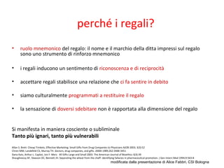 perché i regali?
• ruolo mnemonico del regalo: il nome e il marchio della ditta impressi sul regalo
sono uno strumento di rinforzo mnemonico
• i regali inducono un sentimento di riconoscenza e di reciprocità
• accettare regali stabilisce una relazione che ci fa sentire in debito
• siamo culturalmente programmati a restituire il regalo
• la sensazione di doversi sdebitare non è rapportata alla dimensione del regalo
Si manifesta in maniera cosciente o subliminale
Tanto più ignari, tanto più vulnerabili
Allan S. Brett Cheap Trinkets, Effective Marketing: Small Gifts from Drug Companies to Physicians AJOB 2003; 3(3):52
Chren MM, Landefeld CS, Murray TH. doctors, drug companies, and gifts. JAMA 1989;262:3448-3451
Dana Katz, Arthur L. Caplan, Jon F. Merz All Gifts Large and Small 2003. The American Journal of Bioethics 3(3):39
Shaughnessy AF, Slawson DC, Bennett JH. Separating the wheat from the chaff: identifying fallacies in pharmaceutical promotion. J Gen Intern Med 1994;9:563-8
modificata dalla presentazione di Alice Fabbri, CSI Bologna
 