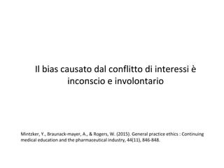 Il bias causato dal conflitto di interessi è
inconscio e involontario
Mintzker, Y., Braunack-mayer, A., & Rogers, W. (2015). General practice ethics : Continuing
medical education and the pharmaceutical industry, 44(11), 846-848.
 