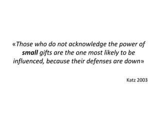 «Those who do not acknowledge the power of
small gifts are the one most likely to be
influenced, because their defenses are down»
Katz 2003
 