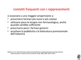 contatti frequenti con i rappresentanti
si associano a una maggior propensione a:
• prescrivere farmaci più nuovi e più costosi
• utilizzare poco la terapia non farmacologica, anche
quando sarebbe sufficiente
• prescrivere poco i farmaci generici
• accettare la pubblicità e la letteratura promozionale
dell’industria
Watkins et al. Characteristics of general practitioners who frequently see drug industry
representatives: national cross sectional study. BMJ 2003; 326:1178-9
 