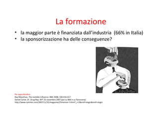 La formazione
• la maggior parte è finanziata dall’industria (66% in Italia)
• la sponsorizzazione ha delle conseguenze?
Per approfondire:
Ray Moynhian. The invisible influence. BMJ 2008; 336:416-417
Daniel Carlat. Dr. Drug Rep. NYT 25 novembre 2007 (poi su BMJ e su Panorama)
http://www.nytimes.com/2007/11/25/magazine/25memoir-t.html?_r=2&oref=slogin&oref=slogin
 
