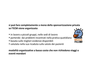 si può fare completamente a meno della sponsorizzazione privata
se l’ECM viene organizzata:
• in lavoro a piccoli gruppi, nelle sedi di lavoro
• partendo dai problemi incontrati nella pratica quotidiana
• basata sulle migliori evidenze disponibili
• valutata nella sua ricaduta sulla salute dei pazienti
modalità organizzative a basso costo che non richiedono viaggi o
eventi mondani
 