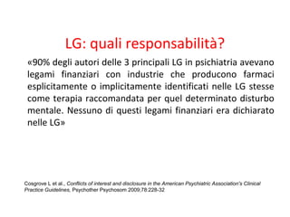 LG: quali responsabilità?
«90% degli autori delle 3 principali LG in psichiatria avevano
legami finanziari con industrie che producono farmaci
esplicitamente o implicitamente identificati nelle LG stesse
come terapia raccomandata per quel determinato disturbo
mentale. Nessuno di questi legami finanziari era dichiarato
nelle LG»
Cosgrove L et al., Conflicts of interest and disclosure in the American Psychiatric Association's Clinical
Practice Guidelines, Psychother Psychosom 2009;78:228-32
 