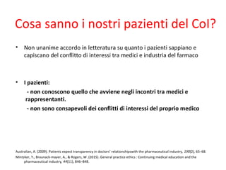 Cosa sanno i nostri pazienti del CoI?
• Non unanime accordo in letteratura su quanto i pazienti sappiano e
capiscano del conflitto di interessi tra medici e industria del farmaco
• I pazienti:
- non conoscono quello che avviene negli incontri tra medici e
rappresentanti.
- non sono consapevoli dei conflitti di interessi del proprio medico
Australian, A. (2009). Patients expect transparency in doctors’ relationshipswith the pharmaceutical industry, 190(2), 65–68.
Mintzker, Y., Braunack-mayer, A., & Rogers, W. (2015). General practice ethics : Continuing medical education and the 
pharmaceutical industry, 44(11), 846–848.
 