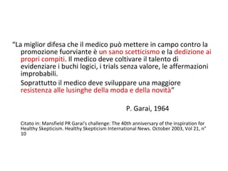 “La miglior difesa che il medico può mettere in campo contro la
promozione fuorviante è un sano scetticismo e la dedizione ai
propri compiti. Il medico deve coltivare il talento di
evidenziare i buchi logici, i trials senza valore, le affermazioni
improbabili.
Soprattutto il medico deve sviluppare una maggiore
resistenza alle lusinghe della moda e della novità”
P. Garai, 1964
Citato in: Mansfield PR Garai’s challenge: The 40th anniversary of the inspiration for
Healthy Skepticism. Healthy Skepticism International News. October 2003, Vol 21, n°
10
 