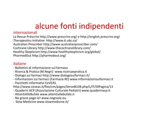 alcune fonti indipendenti
internazionali
La Revue Préscrire http://www.prescrire.org/ e http://english.prescrire.org/
Therapeutics Initiative http://www.ti.ubc.ca/
Australian Prescriber http://www.australianprescriber.com/
Cochrane Library http://www.thecochranelibrary.com/
Healthy Skepticism http://www.healthyskepticism.org/global/
PharmedOut http://pharmedout.org/
italiane
- Bollettini di informazione sul farmaco
- Ricerca & Pratica (M.Negri) www.ricercaepratica.it
- Dialogo sui farmaci http://www.dialogosuifarmaci.it/
- Informazioni sui farmaci (Farmacie RE) www.informazionisuifarmaci.it
- Pacchetti informativi CeVEAS
http://www.ceveas.it/flex/cm/pages/ServeBLOB.php/L/IT/IDPagina/13
- Quaderni ACP (Associazione Culturale Pediatri) www.quaderniacp.it
- AttentiAlleBufale www.attentiallebufale.it
- No grazie pago io! www.nograzie.eu
- Slow Medicine www.slowmedicine.it/
 
