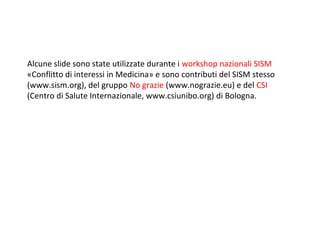 Alcune slide sono state utilizzate durante i workshop nazionali SISM
«Conflitto di interessi in Medicina» e sono contributi del SISM stesso
(www.sism.org), del gruppo No grazie (www.nograzie.eu) e del CSI
(Centro di Salute Internazionale, www.csiunibo.org) di Bologna.
 
