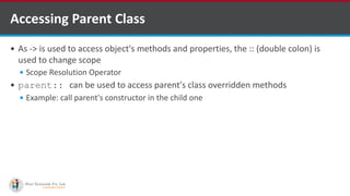 Accessing Parent Class
 As -> is used to access object's methods and properties, the :: (double colon) is
used to change scope
 Scope Resolution Operator
 parent:: can be used to access parent's class overridden methods
 Example: call parent's constructor in the child one
 
